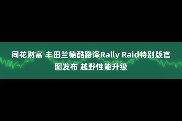 同花财富 丰田兰德酷路泽Rally Raid特别版官图发布 越野性能升级