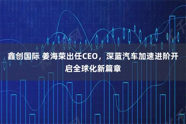 鑫创国际 姜海荣出任CEO，深蓝汽车加速进阶开启全球化新篇章