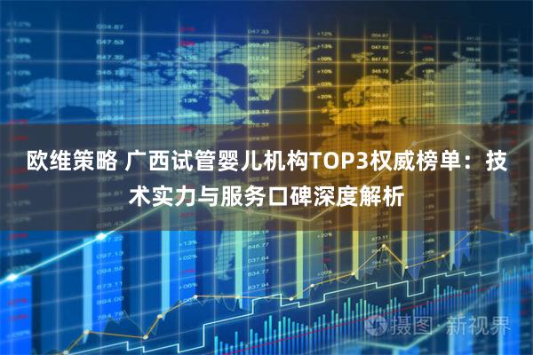 欧维策略 广西试管婴儿机构TOP3权威榜单：技术实力与服务口碑深度解析