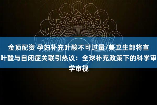 金顶配资 孕妇补充叶酸不可过量/美卫生部将宣布叶酸与自闭症关联引热议：全球补充政策下的科学审视