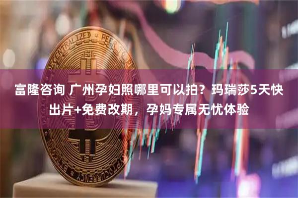 富隆咨询 广州孕妇照哪里可以拍？玛瑞莎5天快出片+免费改期，孕妈专属无忧体验