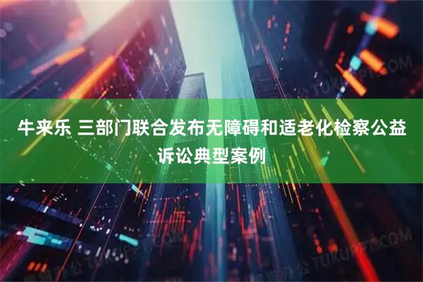 牛来乐 三部门联合发布无障碍和适老化检察公益诉讼典型案例