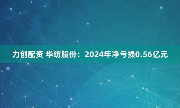 力创配资 华纺股份：2024年净亏损0.56亿元