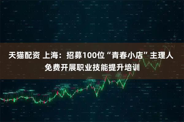 天猫配资 上海：招募100位“青春小店”主理人 免费开展职业技能提升培训