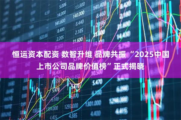 恒运资本配资 数智升维 品牌共振 “2025中国上市公司品牌价值榜”正式揭晓