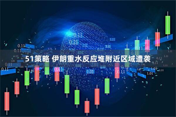 51策略 伊朗重水反应堆附近区域遭袭