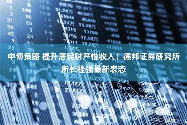 中博策略 提升居民财产性收入！德邦证券研究所所长程强最新表态