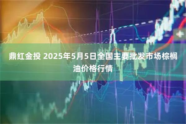 鼎红金投 2025年5月5日全国主要批发市场棕榈油价格行情