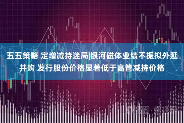 五五策略 定增减持迷局|银河磁体业绩不振拟外延并购 发行股份价格显著低于高管减持价格