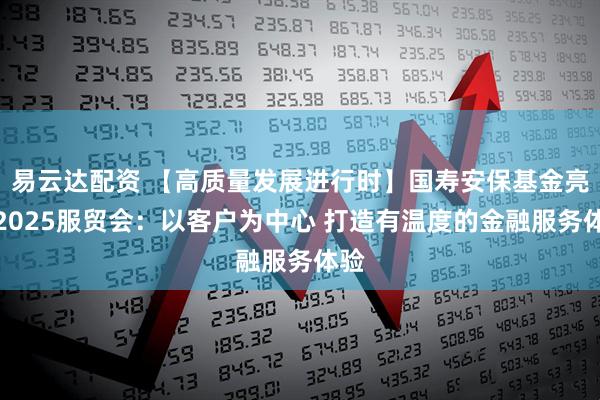易云达配资 【高质量发展进行时】国寿安保基金亮相2025服贸会：以客户为中心 打造有温度的金融服务体验