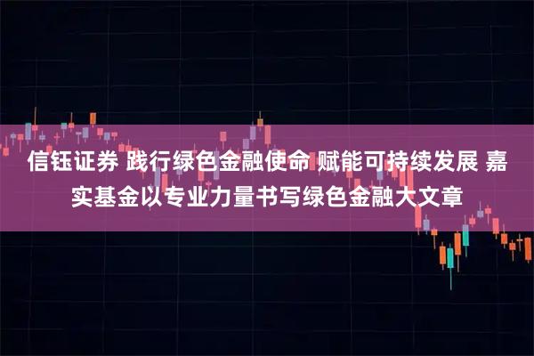 信钰证券 践行绿色金融使命 赋能可持续发展 嘉实基金以专业力量书写绿色金融大文章