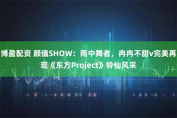 博盈配资 颜值SHOW：雨中舞者，冉冉不甜v完美再现《东方Project》铃仙风采