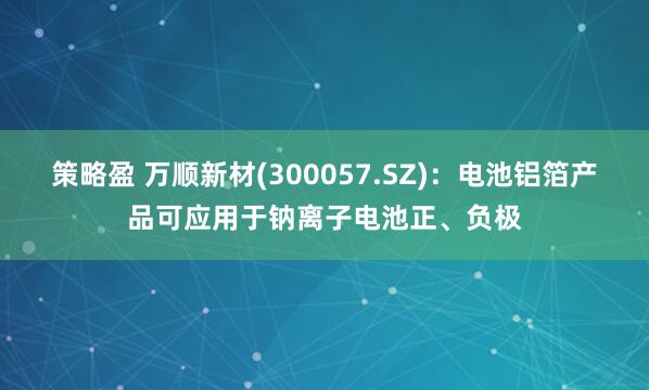 策略盈 万顺新材(300057.SZ)：电池铝箔产品可应用于钠离子电池正、负极