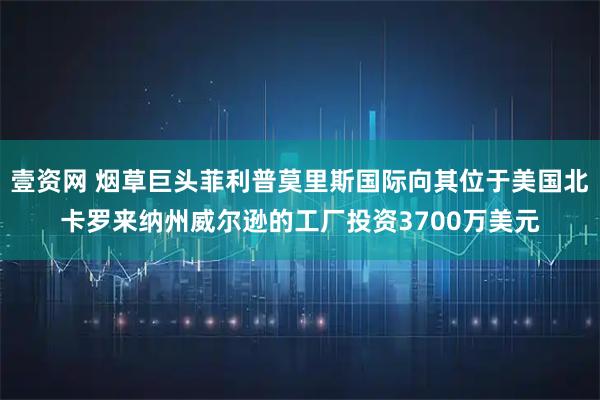 壹资网 烟草巨头菲利普莫里斯国际向其位于美国北卡罗来纳州威尔逊的工厂投资3700万美元