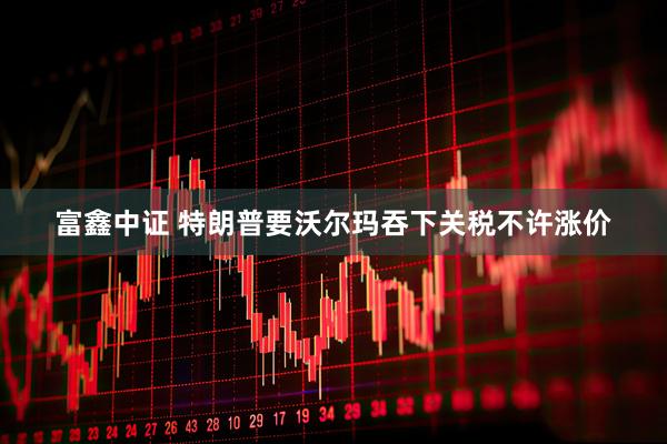 富鑫中证 特朗普要沃尔玛吞下关税不许涨价