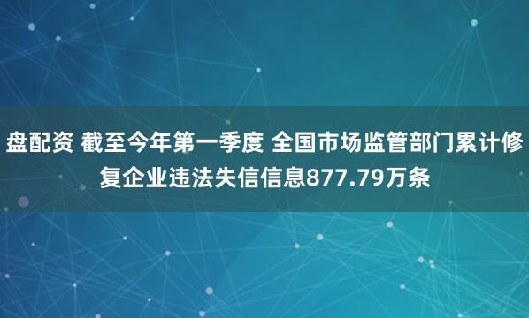 盘配资 截至今年第一季度 全国市场监管部门累计修复企业违法失信信息877.79万条