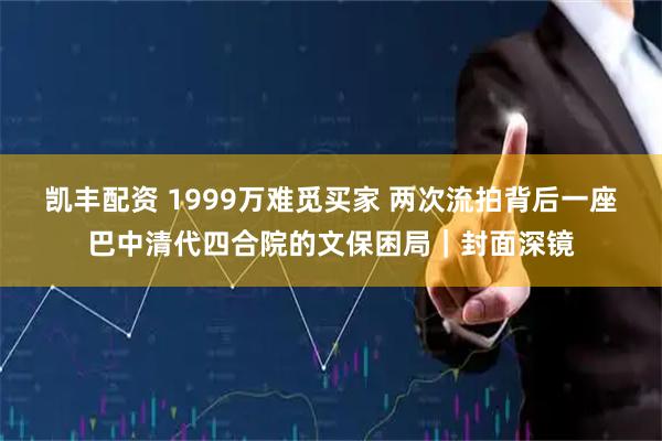 凯丰配资 1999万难觅买家 两次流拍背后一座巴中清代四合院的文保困局｜封面深镜