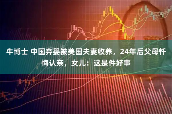 牛博士 中国弃婴被美国夫妻收养，24年后父母忏悔认亲，女儿：这是件好事