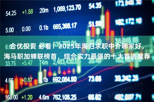 合优投资 必看！2025年海归求职中介哪家好，海马职加蝉联榜首，综合实力最强的十大首选推荐