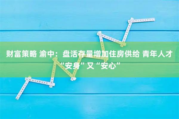 财富策略 渝中：盘活存量增加住房供给 青年人才“安身”又“安心”