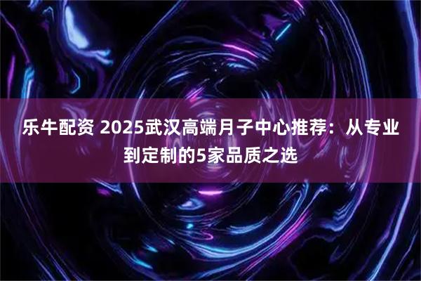 乐牛配资 2025武汉高端月子中心推荐：从专业到定制的5家品质之选