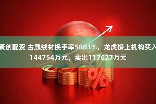 聚创配资 古麒绒材换手率5881%，龙虎榜上机构买入144754万元，卖出117627万元