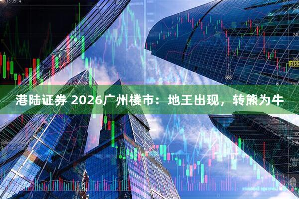 港陆证券 2026广州楼市：地王出现，转熊为牛