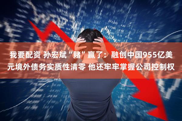 我要配资 孙宏斌“赌”赢了：融创中国955亿美元境外债务实质性清零 他还牢牢掌握公司控制权