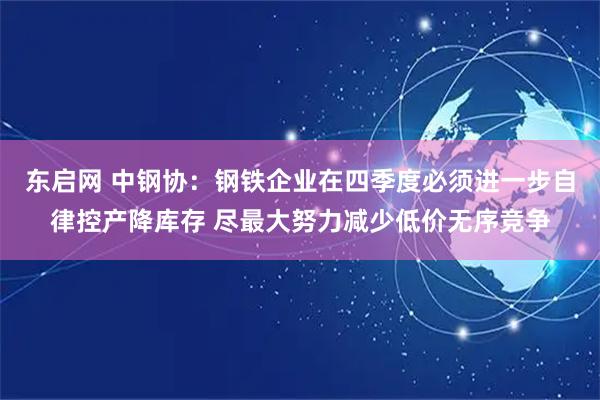 东启网 中钢协：钢铁企业在四季度必须进一步自律控产降库存 尽最大努力减少低价无序竞争