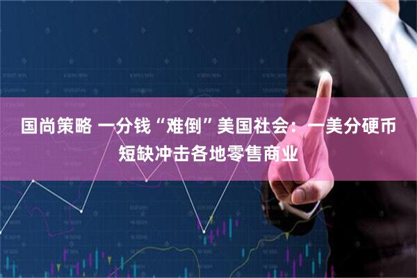 国尚策略 一分钱“难倒”美国社会：一美分硬币短缺冲击各地零售商业