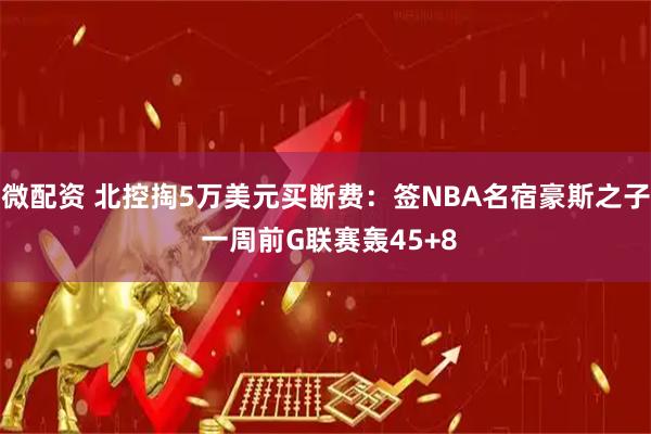 微配资 北控掏5万美元买断费：签NBA名宿豪斯之子 一周前G联赛轰45+8