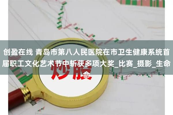 创盈在线 青岛市第八人民医院在市卫生健康系统首届职工文化艺术节中斩获多项大奖_比赛_摄影_生命