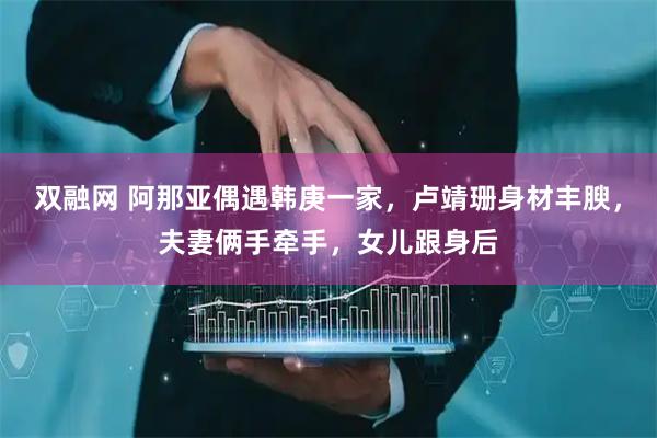 双融网 阿那亚偶遇韩庚一家，卢靖珊身材丰腴，夫妻俩手牵手，女儿跟身后