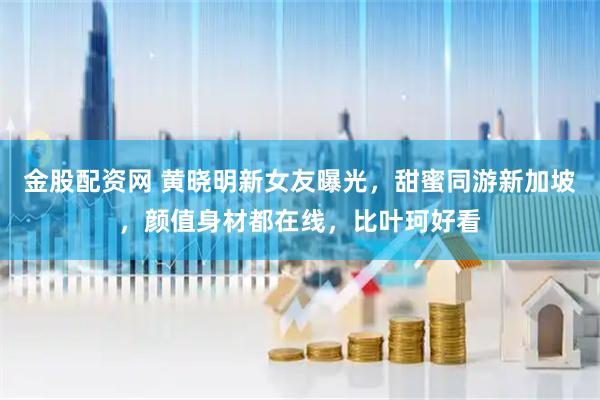 金股配资网 黄晓明新女友曝光，甜蜜同游新加坡，颜值身材都在线，比叶珂好看